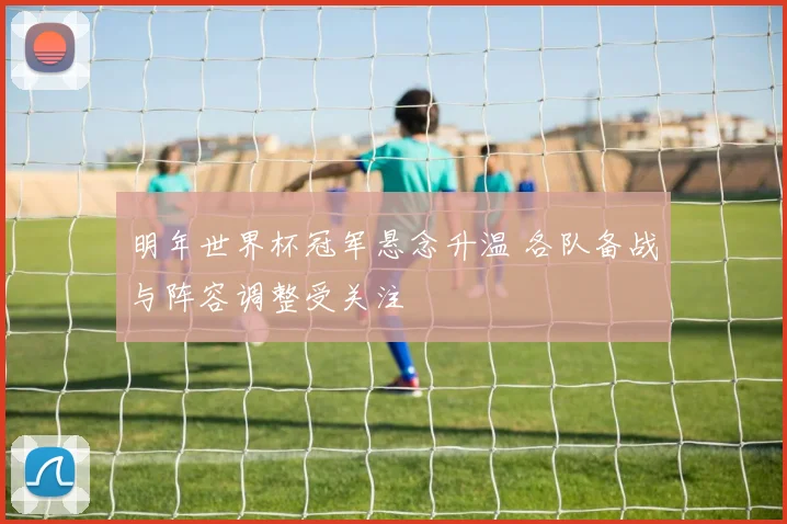 明年世界杯冠军悬念升温 各队备战与阵容调整受关注