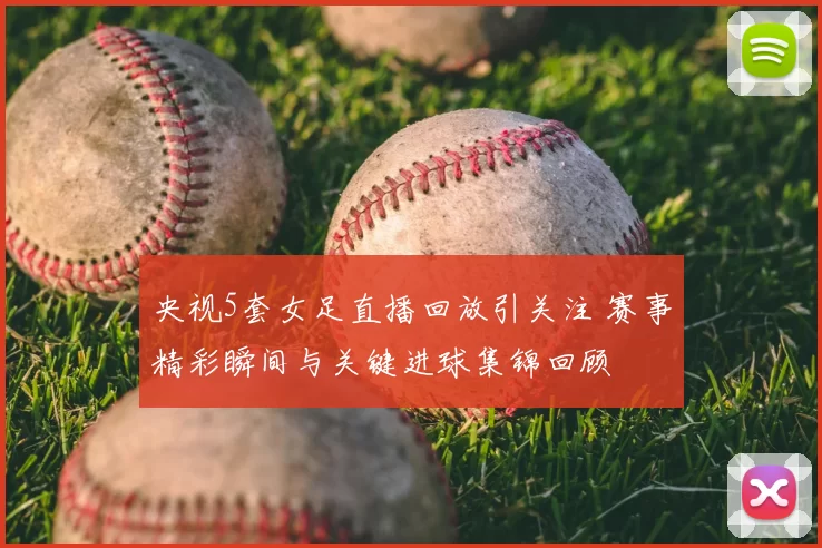 央视5套女足直播回放引关注 赛事精彩瞬间与关键进球集锦回顾