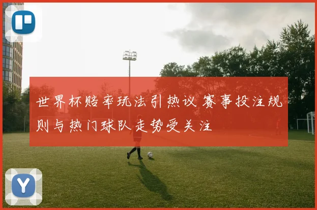 世界杯赔率玩法引热议 赛事投注规则与热门球队走势受关注