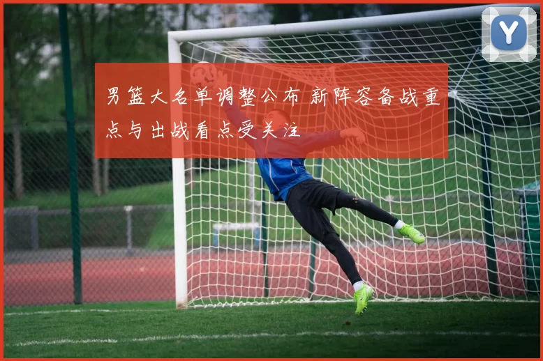 男篮大名单调整公布 新阵容备战重点与出战看点受关注
