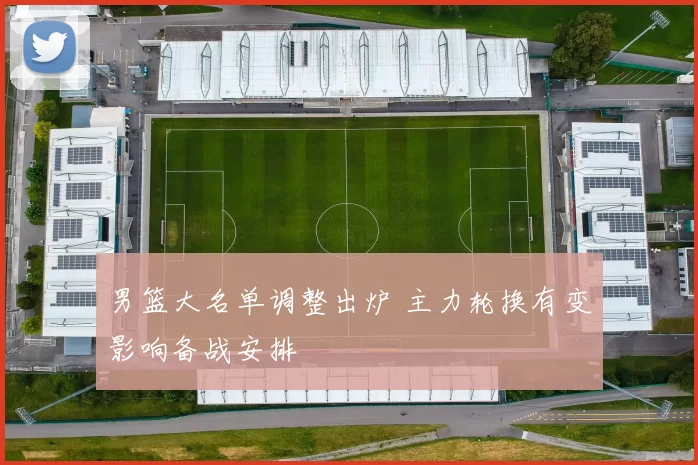 男篮大名单调整出炉 主力轮换有变影响备战安排