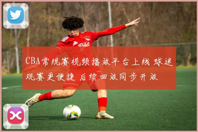 CBA常规赛视频播放平台上线 球迷观赛更便捷 后续回放同步开放