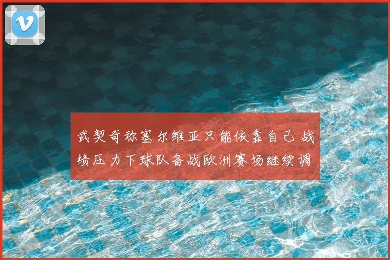 武契奇称塞尔维亚只能依靠自己 战绩压力下球队备战欧洲赛场继续调整