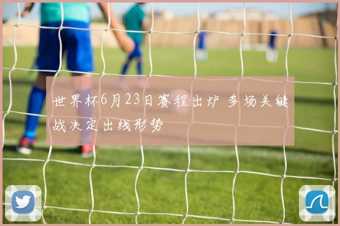 世界杯6月23日赛程出炉 多场关键战决定出线形势