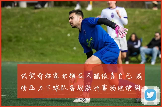 武契奇称塞尔维亚只能依靠自己 战绩压力下球队备战欧洲赛场继续调整