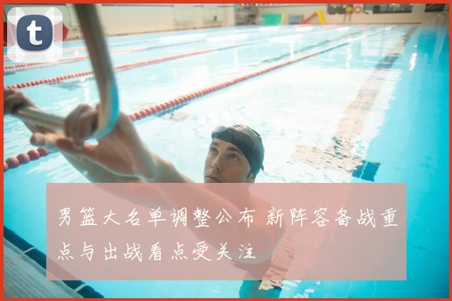 男篮大名单调整公布 新阵容备战重点与出战看点受关注