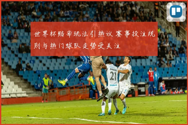 世界杯赔率玩法引热议 赛事投注规则与热门球队走势受关注