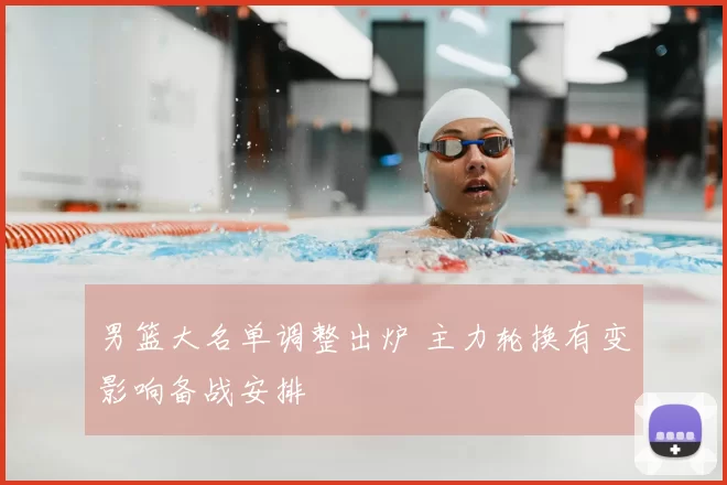 男篮大名单调整出炉 主力轮换有变影响备战安排
