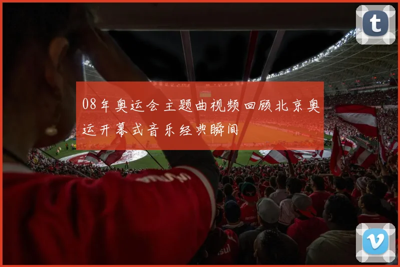 08年奥运会主题曲视频回顾北京奥运开幕式音乐经典瞬间