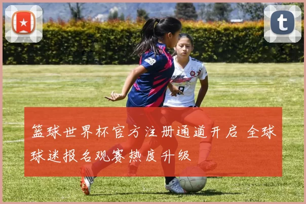 篮球世界杯官方注册通道开启 全球球迷报名观赛热度升级