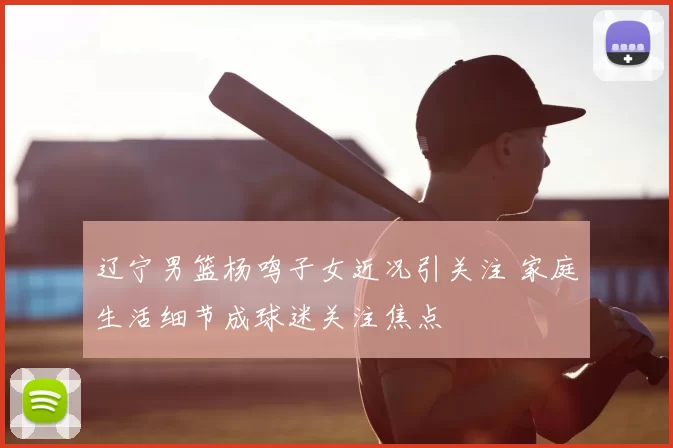 辽宁男篮杨鸣子女近况引关注 家庭生活细节成球迷关注焦点