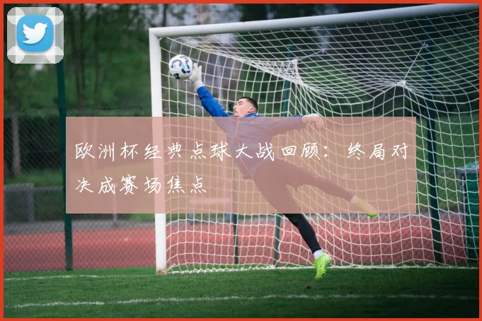 欧洲杯经典点球大战回顾:终局对决成赛场焦点