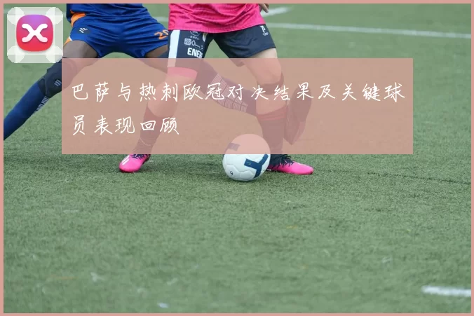 巴萨与热刺欧冠对决结果及关键球员表现回顾