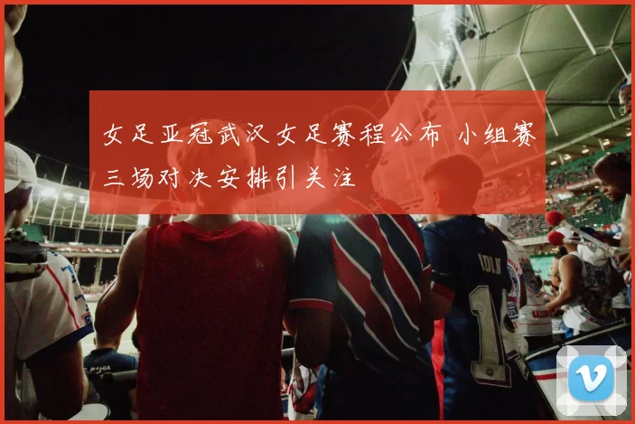 女足亚冠武汉女足赛程公布 小组赛三场对决安排引关注