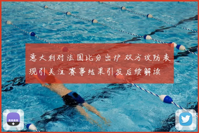 意大利对法国比分出炉 双方攻防表现引关注 赛事结果引发后续解读