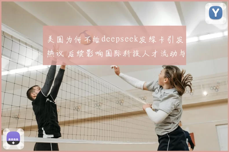 美国为何不给deepseek发绿卡引发热议 后续影响国际科技人才流动与竞争焦点