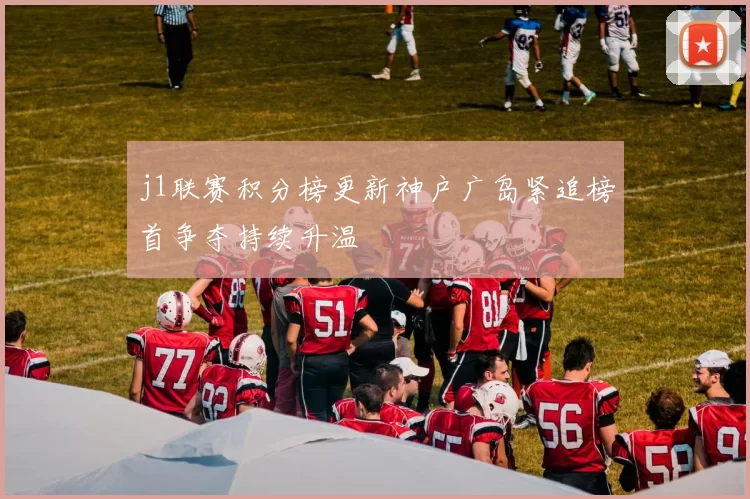 j1联赛积分榜更新神户广岛紧追榜首争夺持续升温