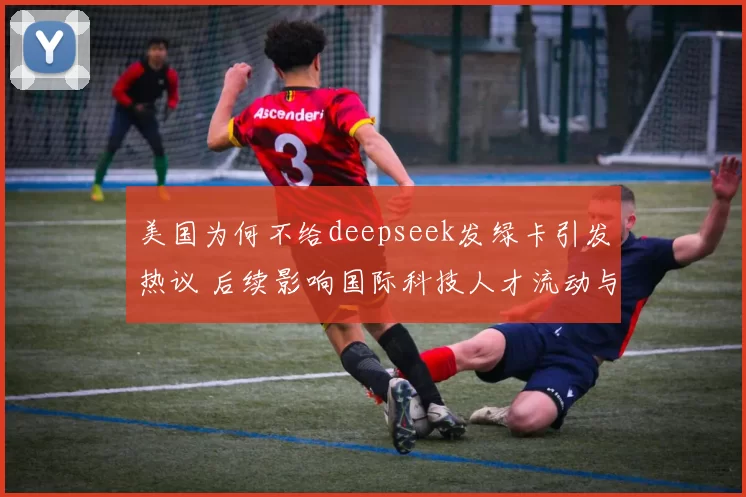 美国为何不给deepseek发绿卡引发热议 后续影响国际科技人才流动与竞争焦点
