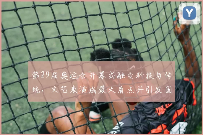 第29届奥运会开幕式融合科技与传统,文艺表演成最大看点并引发国际关注