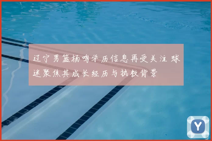 辽宁男篮杨鸣学历信息再受关注 球迷聚焦其成长经历与执教背景